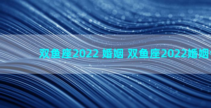 双鱼座2022 婚姻 双鱼座2022婚姻会变故